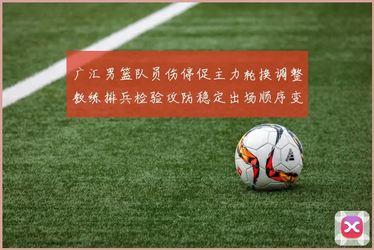 广汇男篮队员伤停促主力轮换调整教练排兵检验攻防稳定出场顺序变化