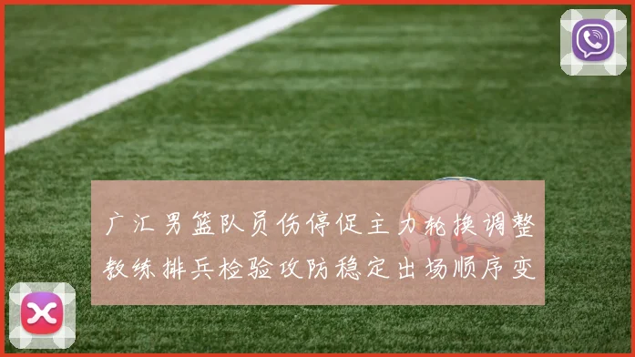 广汇男篮队员伤停促主力轮换调整教练排兵检验攻防稳定出场顺序变化