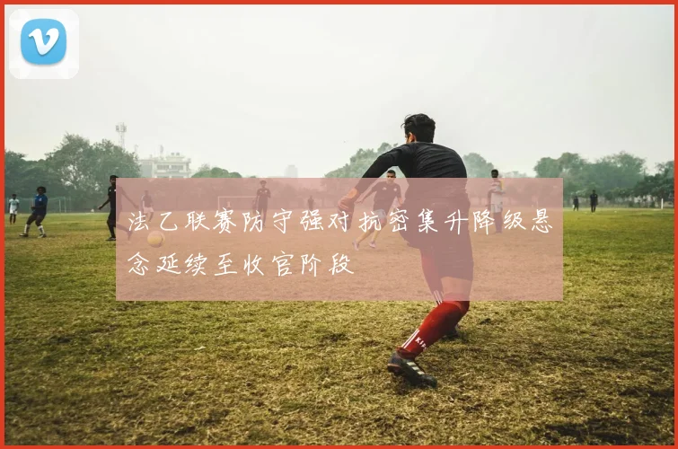 法乙联赛防守强对抗密集升降级悬念延续至收官阶段