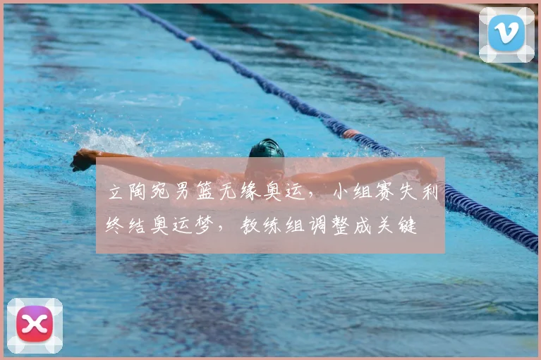 立陶宛男篮无缘奥运，小组赛失利终结奥运梦，教练组调整成关键
