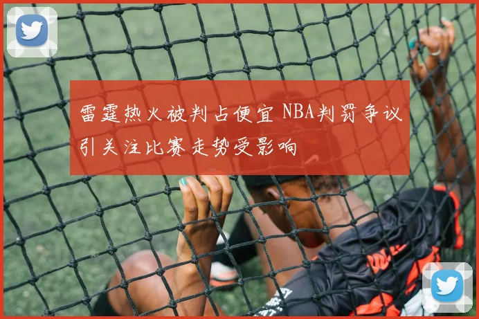 雷霆热火被判占便宜 NBA判罚争议引关注比赛走势受影响
