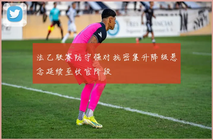法乙联赛防守强对抗密集升降级悬念延续至收官阶段
