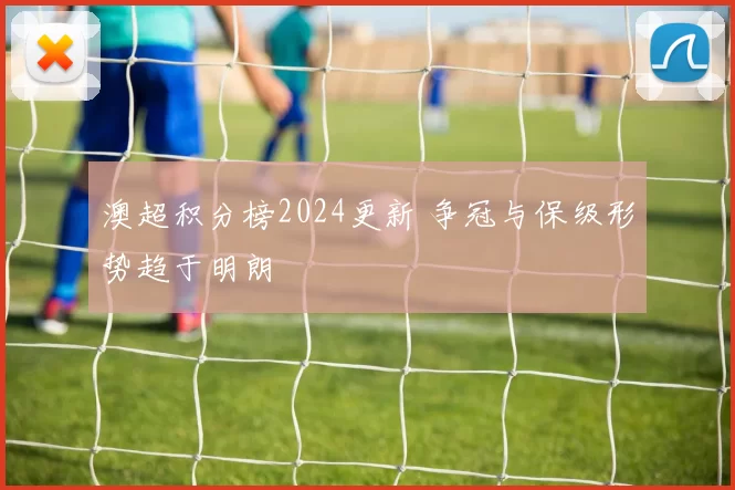 澳超积分榜2024更新 争冠与保级形势趋于明朗