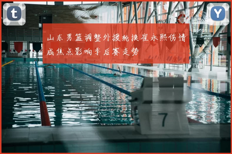 山东男篮调整外援轮换崔永熙伤情成焦点影响季后赛走势