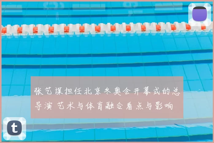张艺谋担任北京冬奥会开幕式的总导演 艺术与体育融合看点与影响