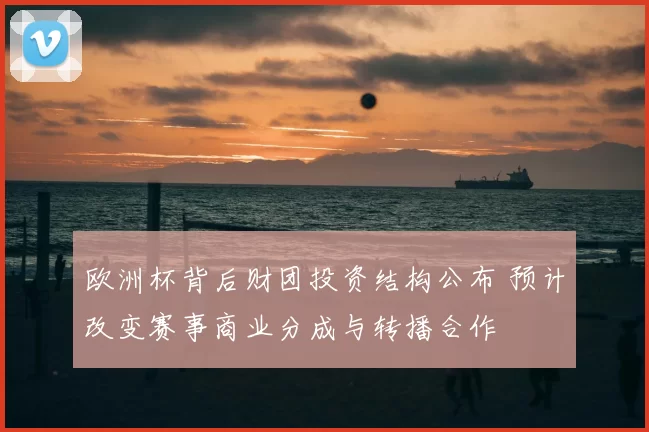 欧洲杯背后财团投资结构公布 预计改变赛事商业分成与转播合作