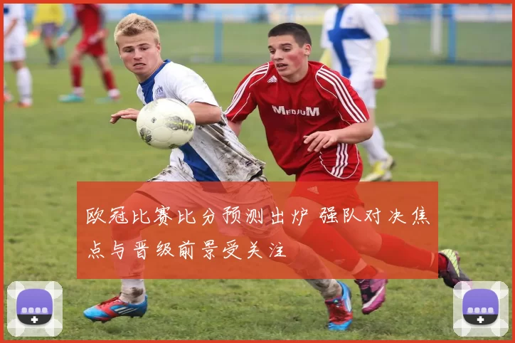 欧冠比赛比分预测出炉 强队对决焦点与晋级前景受关注
