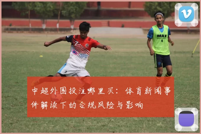 中超外围投注哪里买：体育新闻事件解读下的合规风险与影响