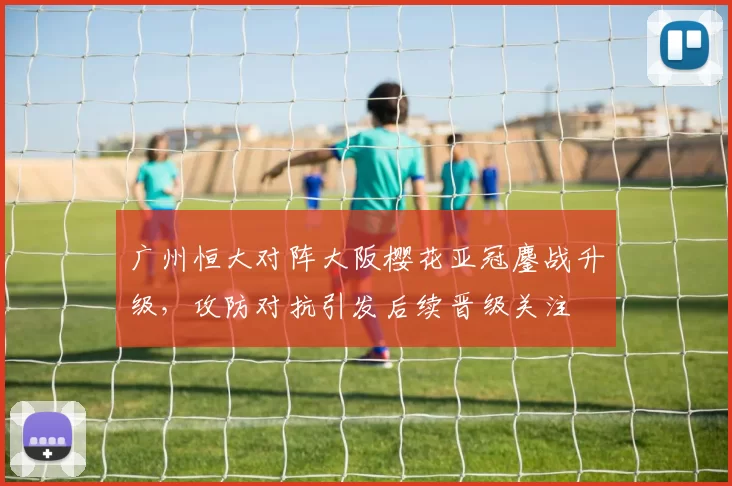 广州恒大对阵大阪樱花亚冠鏖战升级，攻防对抗引发后续晋级关注