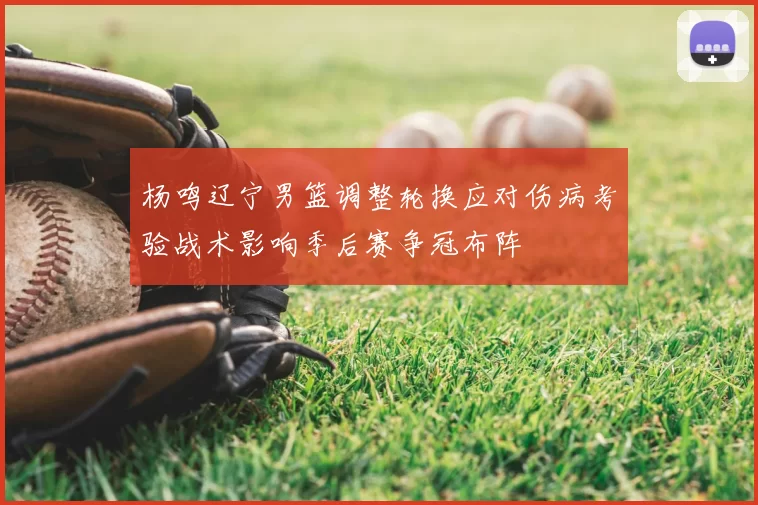 杨鸣辽宁男篮调整轮换应对伤病考验战术影响季后赛争冠布阵