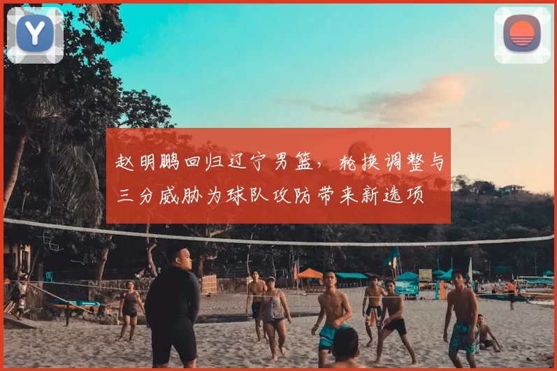 赵明鹏回归辽宁男篮，轮换调整与三分威胁为球队攻防带来新选项