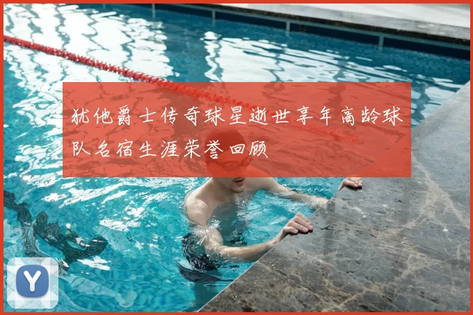 犹他爵士传奇球星逝世享年高龄球队名宿生涯荣誉回顾