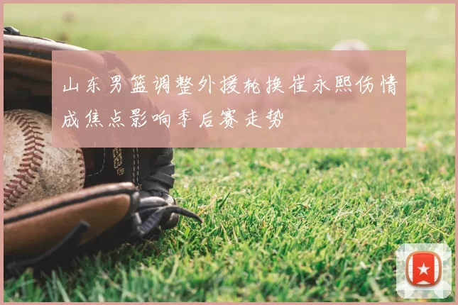 山东男篮调整外援轮换崔永熙伤情成焦点影响季后赛走势