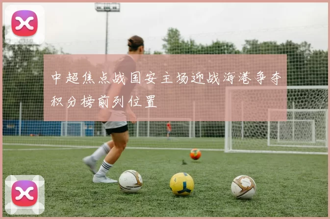 中超焦点战国安主场迎战海港争夺积分榜前列位置