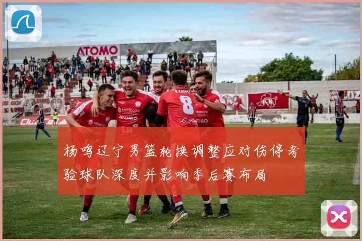 杨鸣辽宁男篮轮换调整应对伤停考验球队深度并影响季后赛布局