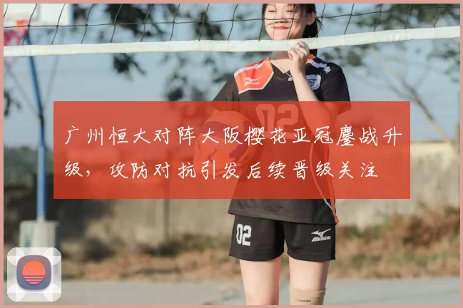 广州恒大对阵大阪樱花亚冠鏖战升级，攻防对抗引发后续晋级关注