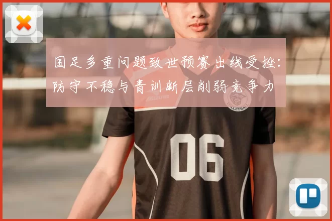 国足多重问题致世预赛出线受挫：防守不稳与青训断层削弱竞争力