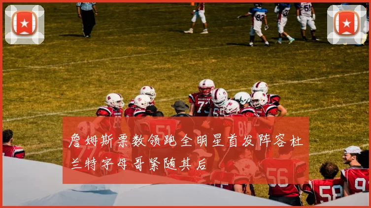 詹姆斯票数领跑全明星首发阵容杜兰特字母哥紧随其后