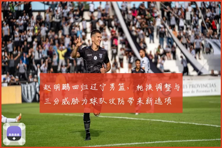 赵明鹏回归辽宁男篮，轮换调整与三分威胁为球队攻防带来新选项