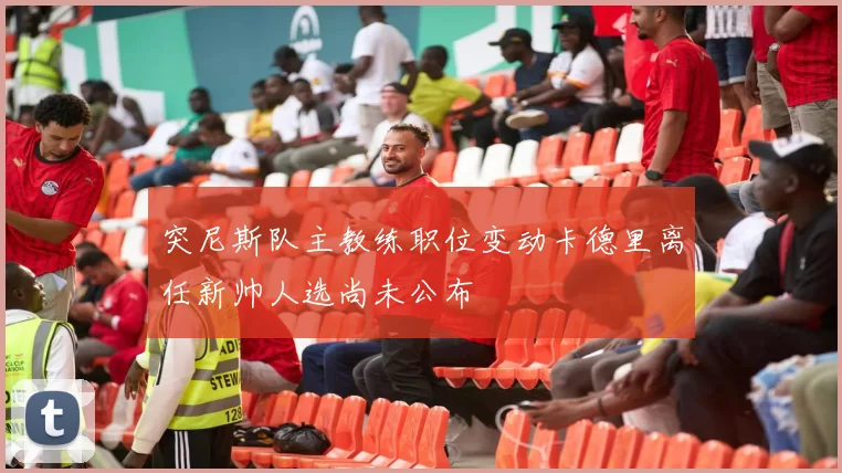 突尼斯队主教练职位变动卡德里离任新帅人选尚未公布