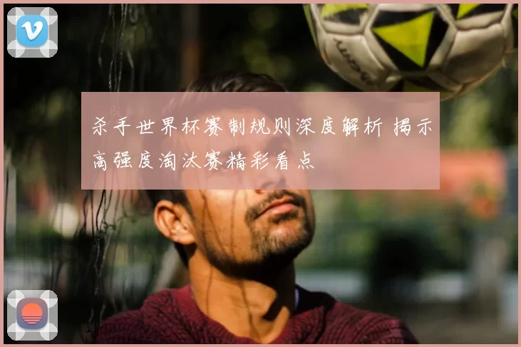 杀手世界杯赛制规则深度解析 揭示高强度淘汰赛精彩看点