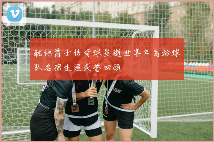 犹他爵士传奇球星逝世享年高龄球队名宿生涯荣誉回顾