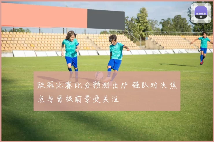 欧冠比赛比分预测出炉 强队对决焦点与晋级前景受关注