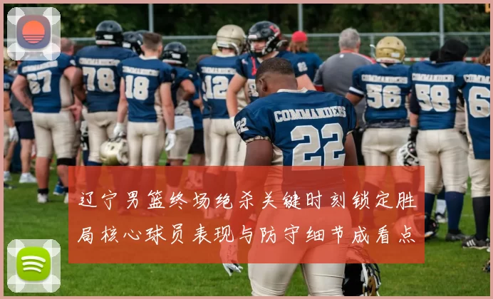 辽宁男篮终场绝杀关键时刻锁定胜局核心球员表现与防守细节成看点