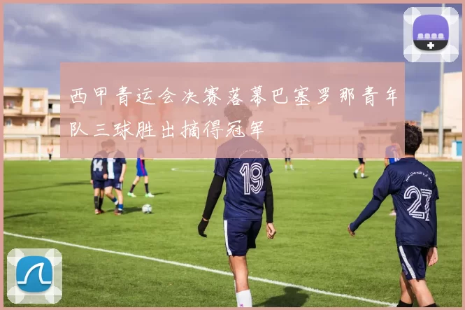 西甲青运会决赛落幕巴塞罗那青年队三球胜出摘得冠军