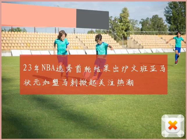 23年NBA选秀首轮结果出炉文班亚马状元加盟马刺掀起关注热潮
