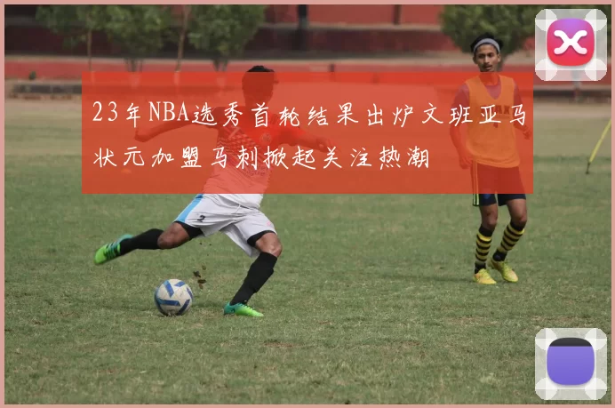 23年NBA选秀首轮结果出炉文班亚马状元加盟马刺掀起关注热潮