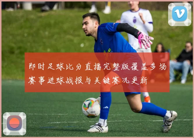 即时足球比分直播完整版覆盖多场赛事进球战报与关键赛况更新