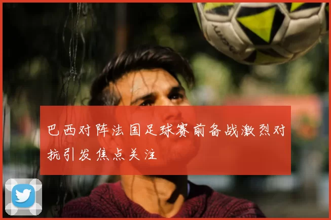 巴西对阵法国足球赛前备战激烈对抗引发焦点关注