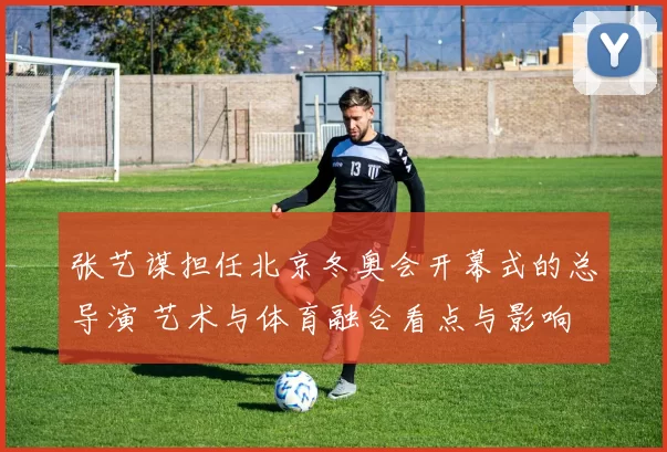 张艺谋担任北京冬奥会开幕式的总导演 艺术与体育融合看点与影响