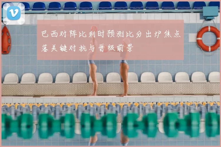 巴西对阵比利时预测比分出炉焦点落关键对抗与晋级前景