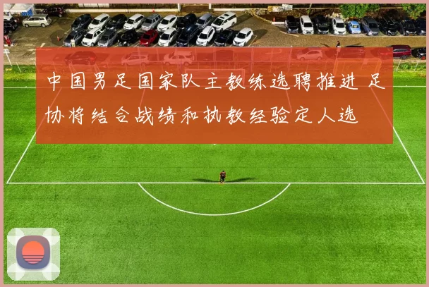 中国男足国家队主教练选聘推进 足协将结合战绩和执教经验定人选